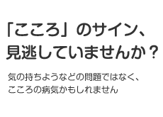 「こころ」のサイン見逃していませんか? 気の持ちようなどの問題ではなく、こころの病気かもしれません